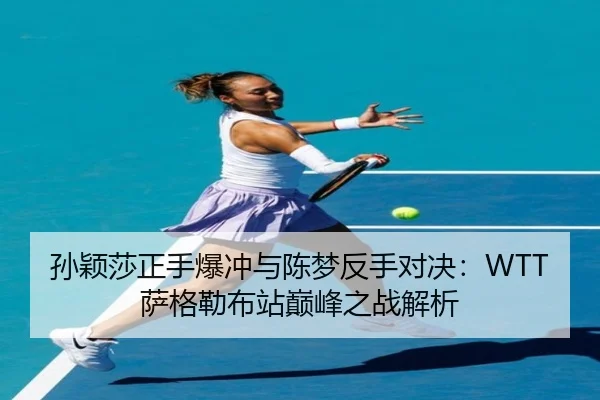 孙颖莎正手爆冲与陈梦反手对决：WTT萨格勒布站巅峰之战解析