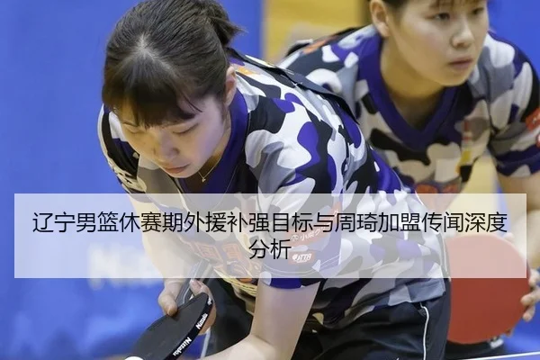 辽宁男篮休赛期外援补强目标与周琦加盟传闻深度分析