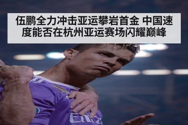 伍鹏全力冲击亚运攀岩首金 中国速度能否在杭州亚运赛场闪耀巅峰